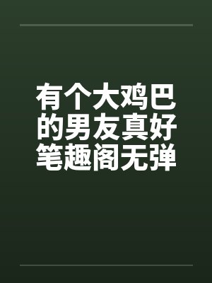 有个大鸡巴的男友真好笔趣阁无弹窗